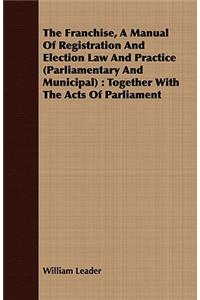 The Franchise, a Manual of Registration and Election Law and Practice (Parliamentary and Municipal): Together with the Acts of Parliament