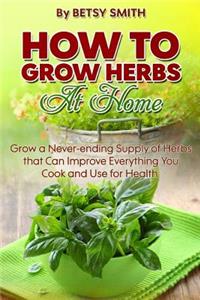 How to Grow Herbs At Home: Grow a Never-ending Supply of Herbs that Can Improve Everything You Cook and Use for Health