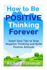 How to Be Positive Thinking Forever: Super Easy Tips to Stop Negative Thinking and Build Positive Attitude (Positive Affirmations, Positive Psychology