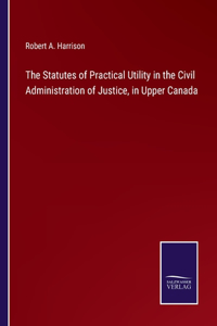 Statutes of Practical Utility in the Civil Administration of Justice, in Upper Canada