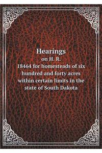 Hearings on H. R. 18464 for homesteads of six hundred and forty acres within certain limits in the state of South Dakota