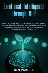 Emotional Intelligence Through NLP: Boost Your Confidence And Happiness With Neurolinguistic Programming To Declutter Your Mind, Kill Negativity And Create Positive Thinking For A Succ