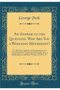 An Answer to the Question, Why Are You a Wesleyan Methodist?: To Which Is Added, an Examination of a Tract Entitled "tracts for the People, No. 4 Methodism as Held by Wesley, by D. S. P." (Classic Reprint)