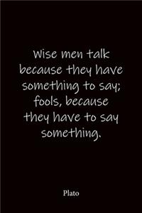 Wise men talk because they have something to say; fools, because they have to say something. Plato