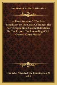 Short Account Of The Late Expedition To The Coast Of France; The Secret Expedition; Candid Reflections On The Report; The Proceedings Of A General Court-Martial