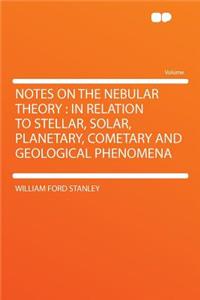 Notes on the Nebular Theory: In Relation to Stellar, Solar, Planetary, Cometary and Geological Phenomena