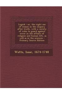 Logick: Or, the Right Use of Reason in the Enquiry After Truth, with a Variety of Rules to Guard Against Error in the Affairs of Religion and Human Life, as Well as in the Sciences - Primary Source Edition