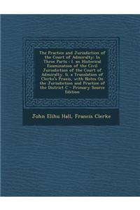 The Practice and Jurisdiction of the Court of Admiralty: In Three Parts: I. an Historical Examination of the Civil Jurisdiction of the Court of Admira