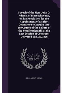 Speech of the Hon. John Q. Adams, of Massachusetts, on his Resolution for the Appointment of a Select Committee to Inquire Into the Causes of the Failure of the Fortification Bill at the Last Session of Congress. Delivered Jan. 22, 1836