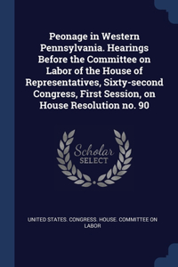 Peonage in Western Pennsylvania. Hearings Before the Committee on Labor of the House of Representatives, Sixty-second Congress, First Session, on House Resolution no. 90