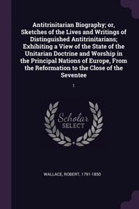 Antitrinitarian Biography; or, Sketches of the Lives and Writings of Distinguished Antitrinitarians; Exhibiting a View of the State of the Unitarian Doctrine and Worship in the Principal Nations of Europe, From the Reformation to the Close of the S