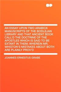 An Essay Upon Two Arabick Manuscripts of the Bodlejan Library and That Ancient Book Call'd the Doctrine of the Apostles Which Is Said to Be Extant in Them; Wherein Mr. Whiston's Mistakes about Both Are Plainly Prov'd