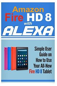 Amazon Fire HD 8 with Alexa: Simple User Guide How to Use Your All-New Fire HD 8 Tablet with Alexa to the Fullest: Volume 1 (Tips And Tricks, Kindle Fire HD 8 & 10, New Generation)