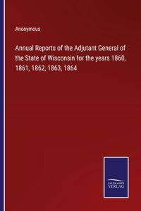 Annual Reports of the Adjutant General of the State of Wisconsin for the years 1860, 1861, 1862, 1863, 1864