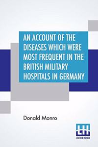 An Account Of The Diseases Which Were Most Frequent In The British Military Hospitals In Germany, From January 1761 To The Return Of The Troops To England In March 1763.