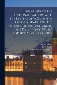 Abuses of the National Gallery With the Letters of 'A.G.', of 'the Oxford Graduate', the Defence of Mr. Eastlake, in 'the Daily News', &c. &c. and Remarks Upon Them