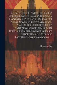 El Sacerdote Instruído En Las Ceremonias De La Misa Rezada Y Cantada Ó Sea Las Rúbricas Del Misal Romano Ilustradas Con Mas De 300 Decretos De La Sagrada Congregación De Ritos Y Con Otras Anotaciones Precedidas De Algunas Instrucciones Análogas ...