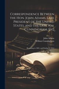 Correspondence Between the Hon. John Adams, Late President of the United States, and the Late Wm. Cunningham, Esq: Beginning in 1803, and Ending in 1812