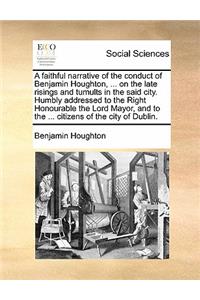 A Faithful Narrative of the Conduct of Benjamin Houghton, ... on the Late Risings and Tumults in the Said City. Humbly Addressed to the Right Honourable the Lord Mayor, and to the ... Citizens of the City of Dublin.