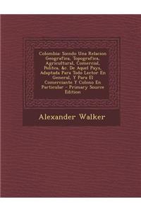 Colombia: Siendo Una Relacion Geografica, Topografica, Agricultural, Comercial, Politca, &C. de Aquel Pays, Adaptada Para Todo L