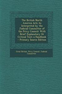 The British North America Acts as Interpreted by the Judicial Committee of the Privy Council: With Brief Explanatory or Critical Text; A Handbook - Primary Source Edition