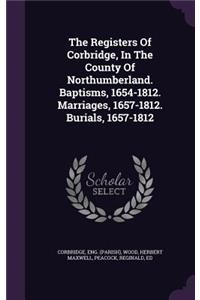 Registers Of Corbridge, In The County Of Northumberland. Baptisms, 1654-1812. Marriages, 1657-1812. Burials, 1657-1812