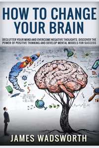 How to Change Your Brain: Declutter your Mind and Overcome Negative thoughts. Discover the Power of Positive Thinking and Develop Mental Models for Success