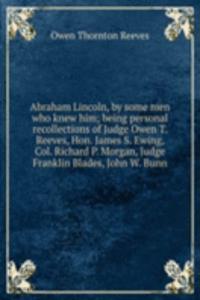 Abraham Lincoln, by some men who knew him; being personal recollections of Judge Owen T. Reeves, Hon. James S. Ewing, Col. Richard P. Morgan, Judge Franklin Blades, John W. Bunn