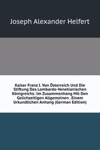 Kaiser Franz I. Von Osterreich Und Die Stiftung Des Lombardo-Venetianischen Konigreichs: Im Zusammenhang Mit Den Gelichzeitigen Allgemeinen . Einem Urkundlichen Anhang (German Edition)
