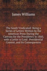 South Vindicated: Being a Series of Letters Written by the American Press During the Canvass for the Presidency in 1860, with a Letter to Lord . Presidential Contest, and Its Consequences