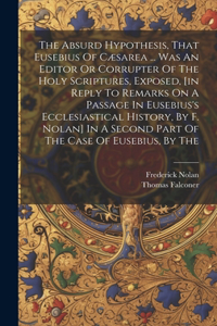 The Absurd Hypothesis, That Eusebius Of Cæsarea ... Was An Editor Or Corrupter Of The Holy Scriptures, Exposed, [in Reply To Remarks On A Passage In Eusebius's Ecclesiastical History, By F. Nolan] In A Second Part Of The Case Of Eusebius, By The