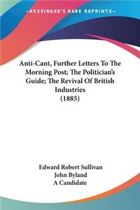 Anti-Cant, Further Letters To The Morning Post; The Politician's Guide; The Revival Of British Industries (1885)