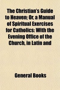 The Christian's Guide to Heaven; Or, a Manual of Spiritual Exercises for Catholics: With the Evening Office of the Church, in Latin and