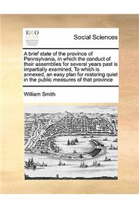 A brief state of the province of Pennsylvania, in which the conduct of their assemblies for several years past is impartially examined, To which is annexed, an easy plan for restoring quiet in the public measures of that province