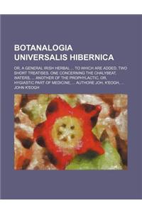Botanalogia Universalis Hibernica; Or, a General Irish Herbal to Which Are Added, Two Short Treatises. One Concerning the Chalybeat, Waters, Another o
