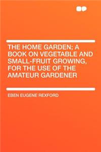 The Home Garden; A Book on Vegetable and Small-Fruit Growing, for the Use of the Amateur Gardener