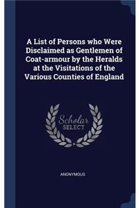 A List of Persons who Were Disclaimed as Gentlemen of Coat-armour by the Heralds at the Visitations of the Various Counties of England