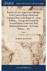 Reports of Cases Argued and Adjudged in the Courts of King's Bench and Common Pleas, in the Reigns of ... King William, ... George the Second the Second Edition, Corrected; With Additional References .. by George Wilson, ... of 2; Volume 2