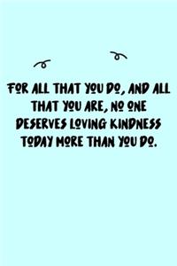 For all that you do, and all that you are, no one deserves loving kindness today more than you do. Journal