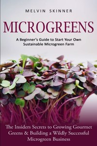 Microgreens: A Beginner's Guide to Start Your Own Sustainable Microgreen Farm (The Insiders Secrets to Growing Gourmet Greens & Building a Wildly Successful Micr