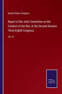 Report of the Joint Committee on the Conduct of the War, at the Second Session Thirty-Eighth Congress