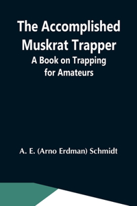 Accomplished Muskrat Trapper; A Book On Trapping For Amateurs