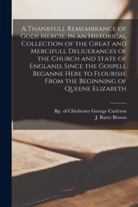 Thankfull Remembrance of Gods Mercie. In an Historical Collection of the Great and Mercifull Deliuerances of the Church and State of England, Since the Gospell Beganne Here to Flourish, From the Beginning of Queene Elizabeth