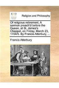 Of Religious Retirement. a Sermon Preach'd Before the Queen, at St. James's Chappel, on Friday, March 23, 1704/5. by Francis Atterbury, ...