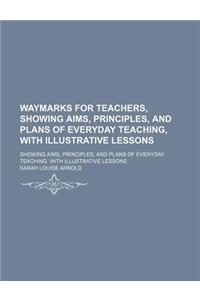 Waymarks for Teachers, Showing Aims, Principles, and Plans of Everyday Teaching, with Illustrative Lessons; Showing Aims, Principles, and Plans of Everyday Teaching. with Illustrative Lessons