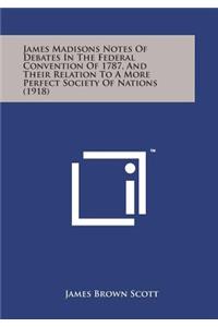 James Madisons Notes of Debates in the Federal Convention of 1787, and Their Relation to a More Perfect Society of Nations (1918)