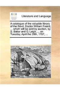 A Catalogue of the Valuable Library of the Revd. Doctor William Freind, ... Which Will Be Sold by Auction, by S. Baker and G. Leigh, ... on Tuesday, April the 28th, 1767, ...