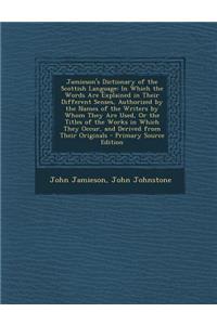 Jamieson's Dictionary of the Scottish Language: In Which the Words Are Explained in Their Different Senses, Authorized by the Names of the Writers by Whom They Are Used, or the Titles of the Works in Which They Occur, and Derived from Their Origina