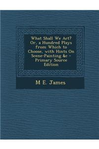 What Shall We ACT? Or, a Hundred Plays from Which to Choose, with Hints on Scene-Painting &C - Primary Source Edition