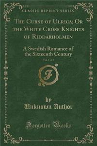 The Curse of Ulrica; Or the White Cross Knights of Riddarholmen, Vol. 1 of 3: A Swedish Romance of the Sixteenth Century (Classic Reprint)